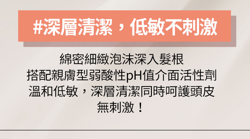 #深層清潔,低敏不刺激 綿密細緻泡沫深入髮根 搭配親膚型弱酸性pH值介面活性劑 溫和低敏,深層清潔同時呵護頭皮 無刺激!