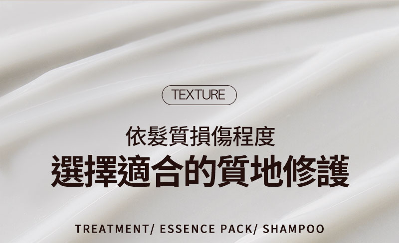 texture 依髮質損傷程度 選擇適合的質地修護 TREATMENT/ ESSENCE PACK/ SHAMPOO